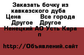 Заказать бочку из кавказского дуба › Цена ­ 100 - Все города Другое » Другое   . Ненецкий АО,Усть-Кара п.